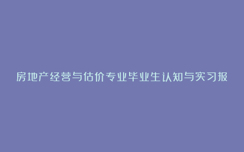 房地产经营与估价专业毕业生认知与实习报告