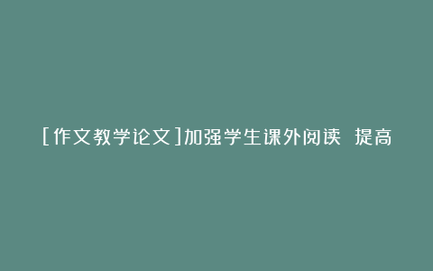 [作文教学论文]加强学生课外阅读 提高学生作文能力