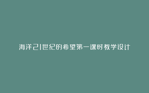 海洋21世纪的希望第一课时教学设计