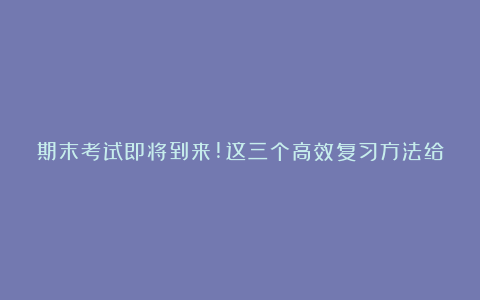 期末考试即将到来!这三个高效复习方法给大家!