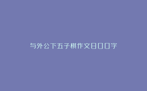 与外公下五子棋作文800字