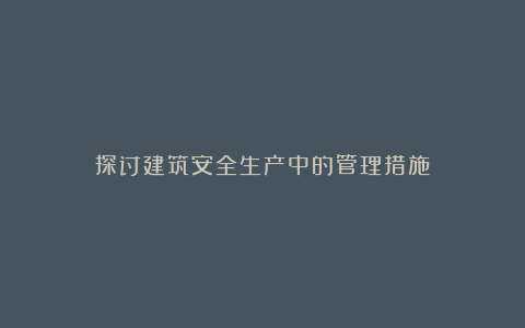 探讨建筑安全生产中的管理措施