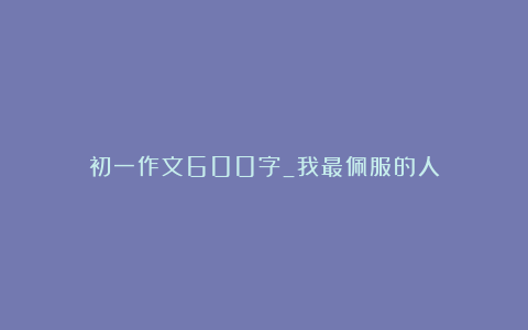 初一作文600字_我最佩服的人