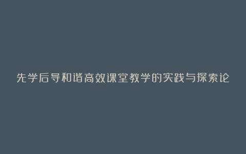 先学后导和谐高效课堂教学的实践与探索论文