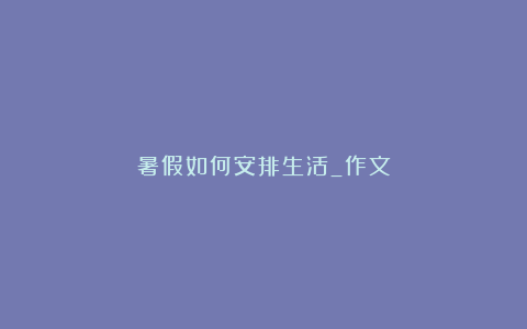 暑假如何安排生活_作文