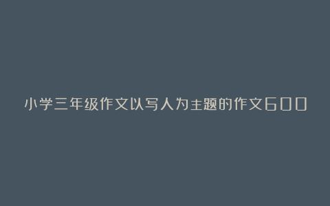 小学三年级作文以写人为主题的作文600字