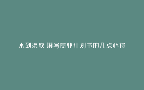 水到渠成：撰写商业计划书的几点心得