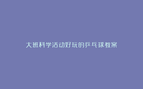 大班科学活动好玩的乒乓球教案