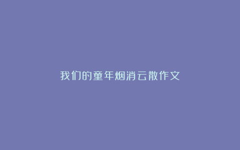 我们的童年烟消云散作文