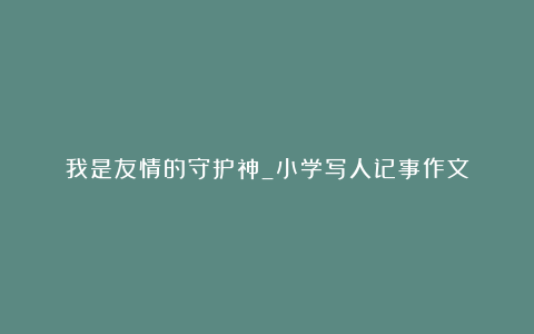 我是友情的守护神_小学写人记事作文