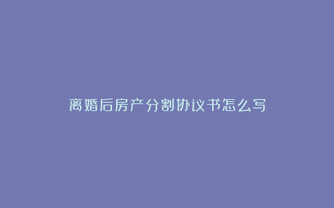 离婚后房产分割协议书怎么写