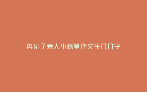 再见了亲人小练笔作文400字