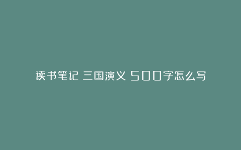 读书笔记《三国演义》500字怎么写