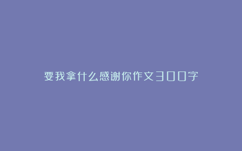 要我拿什么感谢你作文300字