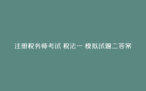 注册税务师考试《税法一》模拟试题二答案