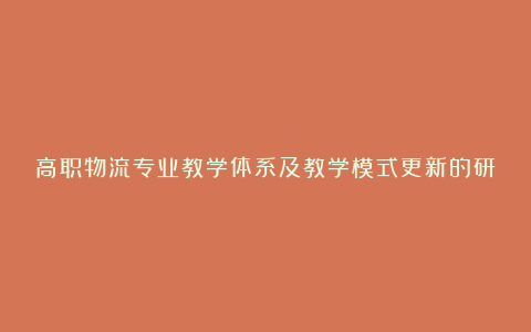 高职物流专业教学体系及教学模式更新的研究论文