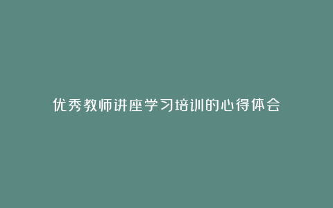 优秀教师讲座学习培训的心得体会