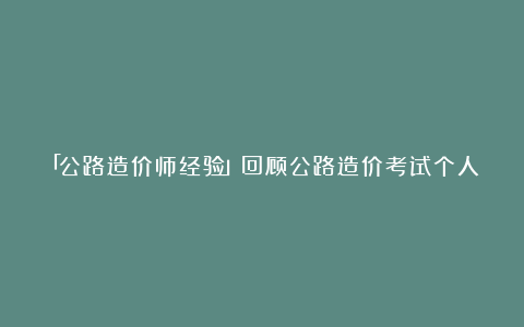 「公路造价师经验」回顾公路造价考试个人感受