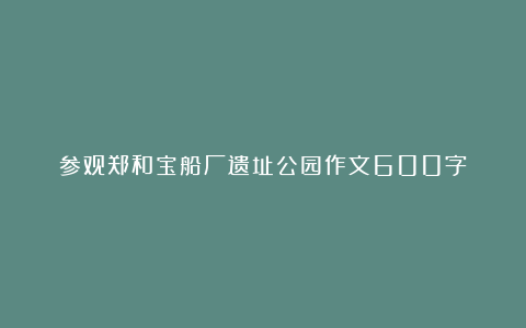 参观郑和宝船厂遗址公园作文600字