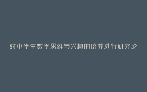 对小学生数学思维与兴趣的培养进行研究论文