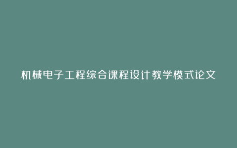 机械电子工程综合课程设计教学模式论文