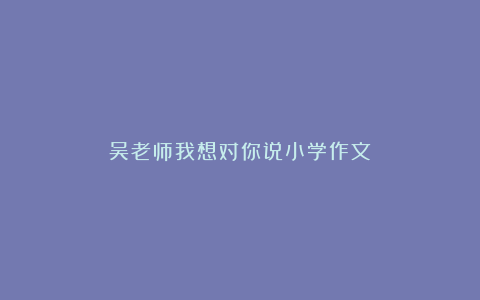 吴老师我想对你说小学作文