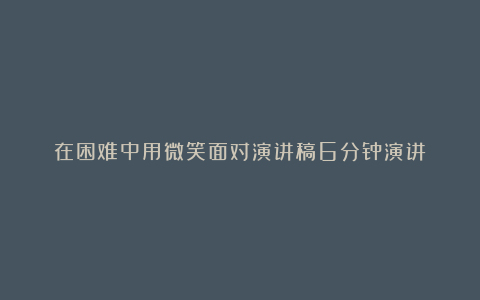 在困难中用微笑面对演讲稿6分钟演讲