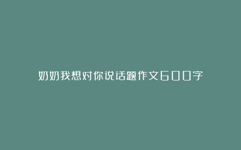 奶奶我想对你说话题作文600字