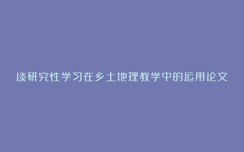 谈研究性学习在乡土地理教学中的运用论文