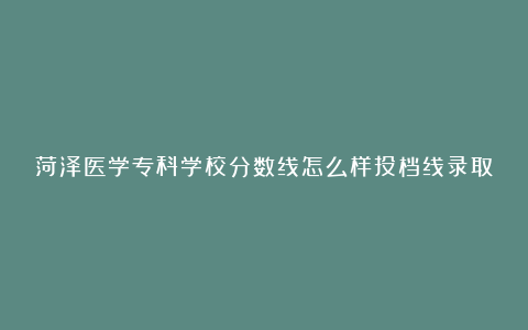 菏泽医学专科学校分数线怎么样投档线录取分数线专