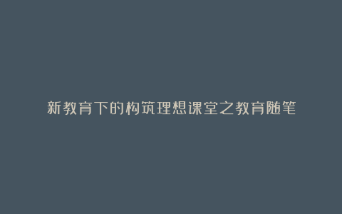 新教育下的构筑理想课堂之教育随笔