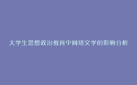 大学生思想政治教育中网络文学的影响分析论文