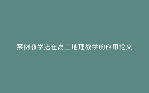 案例教学法在高二地理教学的应用论文