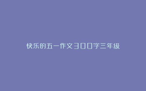 快乐的五一作文300字三年级