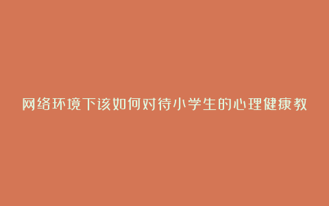 网络环境下该如何对待小学生的心理健康教育论文