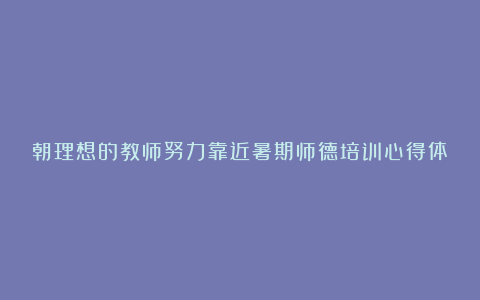 朝理想的教师努力靠近暑期师德培训心得体会