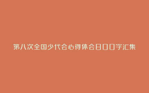 第八次全国少代会心得体会800字汇集