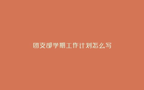 团支部学期工作计划怎么写