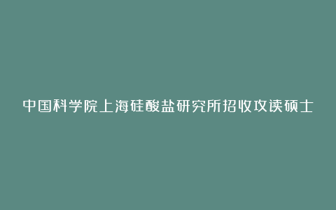 中国科学院上海硅酸盐研究所招收攻读硕士学位研究生招生简章