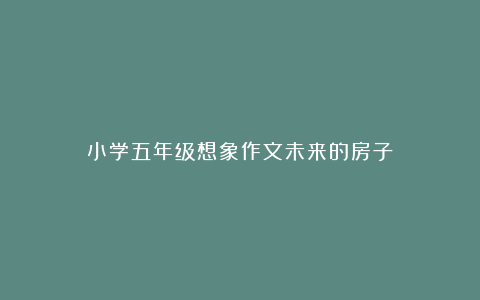 小学五年级想象作文未来的房子