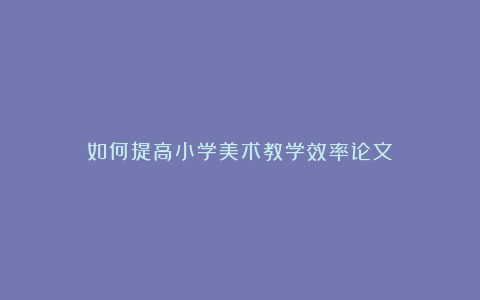 如何提高小学美术教学效率论文