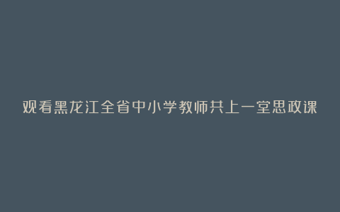 观看黑龙江全省中小学教师共上一堂思政课观后感心得