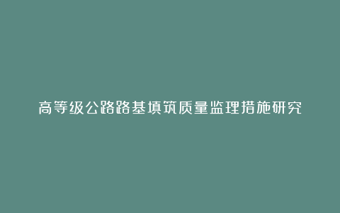 高等级公路路基填筑质量监理措施研究