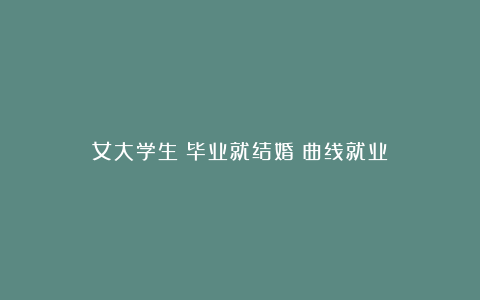 女大学生：毕业就结婚＝曲线就业？