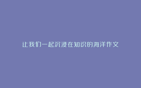 让我们一起沉浸在知识的海洋作文