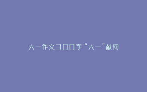 六一作文300字：“六一”献词