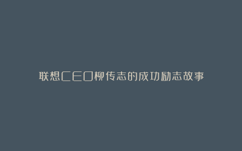 联想CEO柳传志的成功励志故事