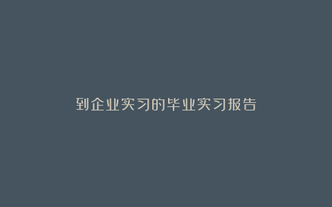 到企业实习的毕业实习报告