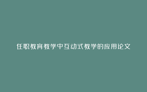 任职教育教学中互动式教学的应用论文