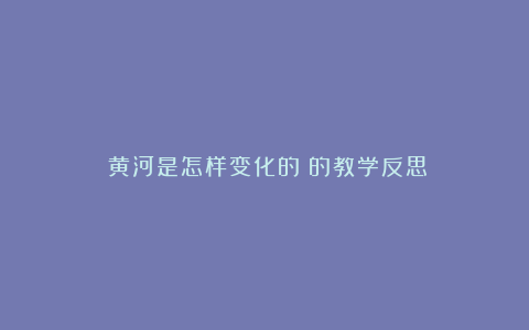 《黄河是怎样变化的》的教学反思